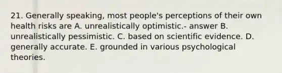 21. Generally speaking, most people's perceptions of their own health risks are A. unrealistically optimistic.- answer B. unrealistically pessimistic. C. based on scientific evidence. D. generally accurate. E. grounded in various psychological theories.