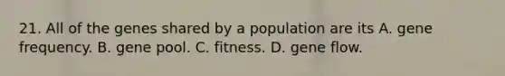 21. All of the genes shared by a population are its A. gene frequency. B. gene pool. C. fitness. D. gene flow.