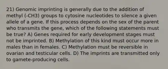 21) Genomic imprinting is generally due to the addition of methyl (-CH3) groups to cytosine nucleotides to silence a given allele of a gene. If this process depends on the sex of the parent who transmits the gene, which of the following statements must be true? A) Genes required for early development stages must not be imprinted. B) Methylation of this kind must occur more in males than in females. C) Methylation must be reversible in ovarian and testicular cells. D) The imprints are transmitted only to gamete-producing cells.