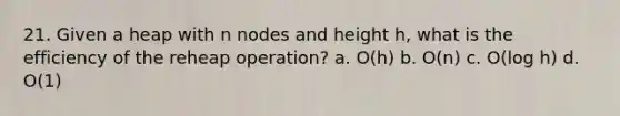 21. Given a heap with n nodes and height h, what is the efficiency of the reheap operation? a. O(h) b. O(n) c. O(log h) d. O(1)