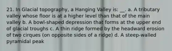 21. In Glacial topography, a Hanging Valley is: __. a. A tributary valley whose floor is at a higher level than that of the main valley b. A bowl-shaped depression that forms at the upper end of glacial troughs c. A thin ridge formed by the headward erosion of two cirques (on opposite sides of a ridge) d. A steep-walled pyramidal peak