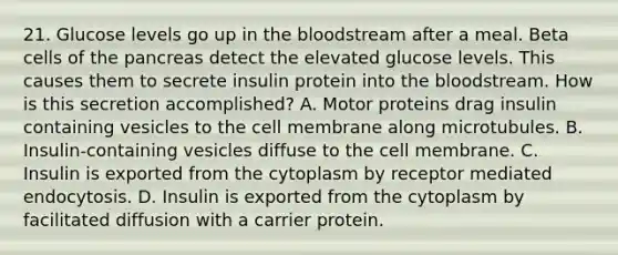 21. Glucose levels go up in the bloodstream after a meal. Beta cells of the pancreas detect the elevated glucose levels. This causes them to secrete insulin protein into the bloodstream. How is this secretion accomplished? A. Motor proteins drag insulin containing vesicles to the cell membrane along microtubules. B. Insulin-containing vesicles diffuse to the cell membrane. C. Insulin is exported from the cytoplasm by receptor mediated endocytosis. D. Insulin is exported from the cytoplasm by facilitated diffusion with a carrier protein.