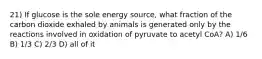 21) If glucose is the sole energy source, what fraction of the carbon dioxide exhaled by animals is generated only by the reactions involved in oxidation of pyruvate to acetyl CoA? A) 1/6 B) 1/3 C) 2/3 D) all of it