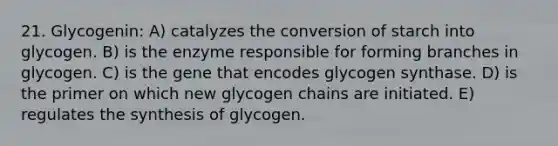 21. Glycogenin: A) catalyzes the conversion of starch into glycogen. B) is the enzyme responsible for forming branches in glycogen. C) is the gene that encodes glycogen synthase. D) is the primer on which new glycogen chains are initiated. E) regulates the synthesis of glycogen.