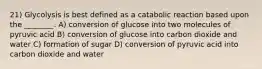 21) Glycolysis is best defined as a catabolic reaction based upon the ________. A) conversion of glucose into two molecules of pyruvic acid B) conversion of glucose into carbon dioxide and water C) formation of sugar D) conversion of pyruvic acid into carbon dioxide and water