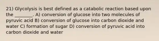 21) Glycolysis is best defined as a catabolic reaction based upon the ________. A) conversion of glucose into two molecules of pyruvic acid B) conversion of glucose into carbon dioxide and water C) formation of sugar D) conversion of pyruvic acid into carbon dioxide and water