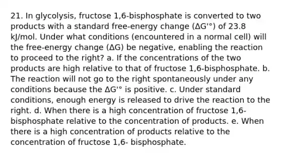 21. In glycolysis, fructose 1,6-bisphosphate is converted to two products with a standard free-energy change (ΔG'°) of 23.8 kJ/mol. Under what conditions (encountered in a normal cell) will the free-energy change (ΔG) be negative, enabling the reaction to proceed to the right? a. If the concentrations of the two products are high relative to that of fructose 1,6-bisphosphate. b. The reaction will not go to the right spontaneously under any conditions because the ΔG'° is positive. c. Under standard conditions, enough energy is released to drive the reaction to the right. d. When there is a high concentration of fructose 1,6-bisphosphate relative to the concentration of products. e. When there is a high concentration of products relative to the concentration of fructose 1,6- bisphosphate.