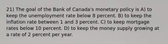 21) The goal of the Bank of Canada's monetary policy is A) to keep the unemployment rate below 8 percent. B) to keep the inflation rate between 1 and 3 percent. C) to keep mortgage rates below 10 percent. D) to keep the money supply growing at a rate of 2 percent per year.