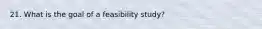 21. What is the goal of a feasibility study?