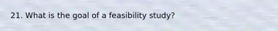 21. What is the goal of a feasibility study?