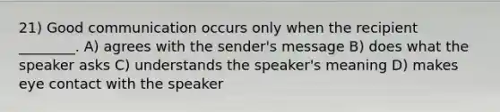 21) Good communication occurs only when the recipient ________. A) agrees with the sender's message B) does what the speaker asks C) understands the speaker's meaning D) makes eye contact with the speaker