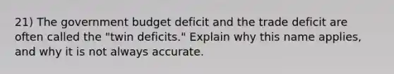 21) The government budget deficit and the trade deficit are often called the "twin deficits." Explain why this name applies, and why it is not always accurate.