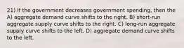 21) If the government decreases government spending, then the A) aggregate demand curve shifts to the right. B) short-run aggregate supply curve shifts to the right. C) long-run aggregate supply curve shifts to the left. D) aggregate demand curve shifts to the left.