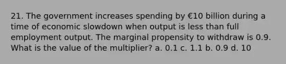 21. The government increases spending by €10 billion during a time of economic slowdown when output is less than full employment output. The marginal propensity to withdraw is 0.9. What is the value of the multiplier? a. 0.1 c. 1.1 b. 0.9 d. 10