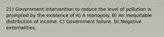 21) Government intervention to reduce the level of pollution is prompted by the existence of A) A monopoly. B) An inequitable distribution of income. C) Government failure. D) Negative externalities.