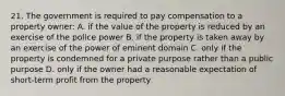 21. The government is required to pay compensation to a property owner: A. if the value of the property is reduced by an exercise of the police power B. if the property is taken away by an exercise of the power of eminent domain C. only if the property is condemned for a private purpose rather than a public purpose D. only if the owner had a reasonable expectation of short-term profit from the property