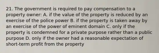 21. The government is required to pay compensation to a property owner: A. if the value of the property is reduced by an exercise of the police power B. if the property is taken away by an exercise of the power of eminent domain C. only if the property is condemned for a private purpose rather than a public purpose D. only if the owner had a reasonable expectation of short-term profit from the property