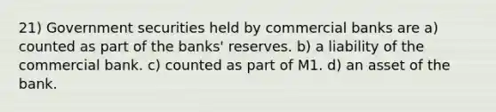 21) Government securities held by commercial banks are a) counted as part of the banks' reserves. b) a liability of the commercial bank. c) counted as part of M1. d) an asset of the bank.