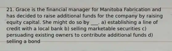 21. Grace is the financial manager for Manitoba Fabrication and has decided to raise additional funds for the company by raising equity capital. She might do so by ___. a) establishing a line of credit with a local bank b) selling marketable securities c) persuading existing owners to contribute additional funds d) selling a bond