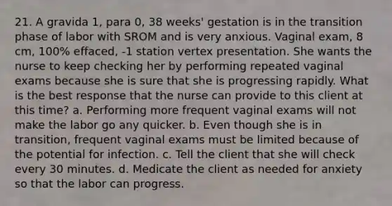 21. A gravida 1, para 0, 38 weeks' gestation is in the transition phase of labor with SROM and is very anxious. Vaginal exam, 8 cm, 100% effaced, -1 station vertex presentation. She wants the nurse to keep checking her by performing repeated vaginal exams because she is sure that she is progressing rapidly. What is the best response that the nurse can provide to this client at this time? a. Performing more frequent vaginal exams will not make the labor go any quicker. b. Even though she is in transition, frequent vaginal exams must be limited because of the potential for infection. c. Tell the client that she will check every 30 minutes. d. Medicate the client as needed for anxiety so that the labor can progress.