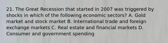 21. The Great Recession that started in 2007 was triggered by shocks in which of the following economic sectors? A. Gold market and stock market B. International trade and foreign exchange markets C. Real estate and financial markets D. Consumer and government spending