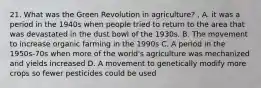 21. What was the Green Revolution in agriculture? . A. it was a period in the 1940s when people tried to return to the area that was devastated in the dust bowl of the 1930s. B. The movement to increase organic farming in the 1990s C. A period in the 1950s-70s when more of the world's agriculture was mechanized and yields increased D. A movement to genetically modify more crops so fewer pesticides could be used