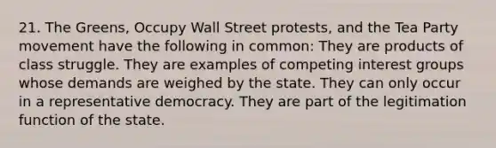 21. The Greens, Occupy Wall Street protests, and the Tea Party movement have the following in common: They are products of class struggle. They are examples of competing interest groups whose demands are weighed by the state. They can only occur in a representative democracy. They are part of the legitimation function of the state.