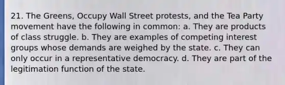 21. The Greens, Occupy Wall Street protests, and the Tea Party movement have the following in common: a. They are products of class struggle. b. They are examples of competing interest groups whose demands are weighed by the state. c. They can only occur in a representative democracy. d. They are part of the legitimation function of the state.