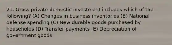 21. Gross private domestic investment includes which of the following? (A) Changes in business inventories (B) National defense spending (C) New durable goods purchased by households (D) Transfer payments (E) Depreciation of government goods