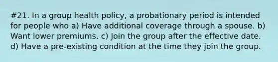 #21. In a group health policy, a probationary period is intended for people who a) Have additional coverage through a spouse. b) Want lower premiums. c) Join the group after the effective date. d) Have a pre-existing condition at the time they join the group.