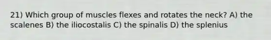 21) Which group of muscles flexes and rotates the neck? A) the scalenes B) the iliocostalis C) the spinalis D) the splenius