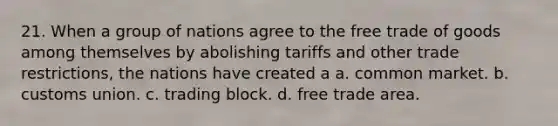 21. When a group of nations agree to the free trade of goods among themselves by abolishing tariffs and other trade restrictions, the nations have created a a. common market. b. customs union. c. trading block. d. free trade area.