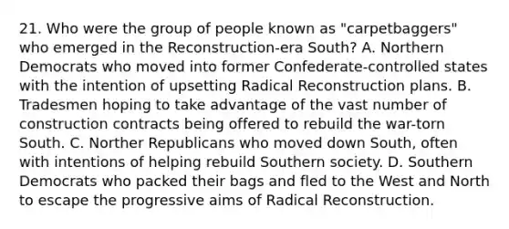 21. Who were the group of people known as "carpetbaggers" who emerged in the Reconstruction-era South? A. Northern Democrats who moved into former Confederate-controlled states with the intention of upsetting Radical Reconstruction plans. B. Tradesmen hoping to take advantage of the vast number of construction contracts being offered to rebuild the war-torn South. C. Norther Republicans who moved down South, often with intentions of helping rebuild Southern society. D. Southern Democrats who packed their bags and fled to the West and North to escape the progressive aims of Radical Reconstruction.