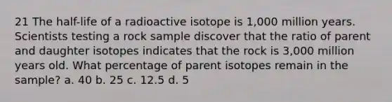 21 The half-life of a radioactive isotope is 1,000 million years. Scientists testing a rock sample discover that the ratio of parent and daughter isotopes indicates that the rock is 3,000 million years old. What percentage of parent isotopes remain in the sample? a. 40 b. 25 c. 12.5 d. 5