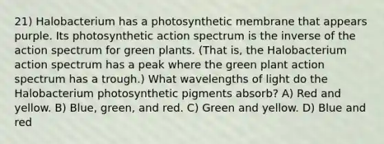 21) Halobacterium has a photosynthetic membrane that appears purple. Its photosynthetic action spectrum is the inverse of the action spectrum for green plants. (That is, the Halobacterium action spectrum has a peak where the green plant action spectrum has a trough.) What wavelengths of light do the Halobacterium photosynthetic pigments absorb? A) Red and yellow. B) Blue, green, and red. C) Green and yellow. D) Blue and red