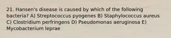 21. Hansen's disease is caused by which of the following bacteria? A) Streptococcus pyogenes B) Staphylococcus aureus C) Clostridium perfringens D) Pseudomonas aeruginosa E) Mycobacterium leprae