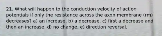 21. What will happen to the conduction velocity of action potentials if only the resistance across the axon membrane (rm) decreases? a) an increase. b) a decrease. c) first a decrease and then an increase. d) no change. e) direction reversal.