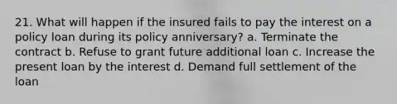 21. What will happen if the insured fails to pay the interest on a policy loan during its policy anniversary? a. Terminate the contract b. Refuse to grant future additional loan c. Increase the present loan by the interest d. Demand full settlement of the loan