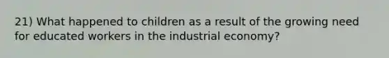 21) What happened to children as a result of the growing need for educated workers in the industrial economy?