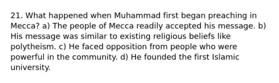 21. What happened when Muhammad first began preaching in Mecca? a) The people of Mecca readily accepted his message. b) His message was similar to existing religious beliefs like polytheism. c) He faced opposition from people who were powerful in the community. d) He founded the first Islamic university.