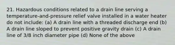 21. Hazardous conditions related to a drain line serving a temperature-and-pressure relief valve installed in a water heater do not include: (a) A drain line with a threaded discharge end (b) A drain line sloped to prevent positive gravity drain (c) A drain line of 3/8 inch diameter pipe (d) None of the above