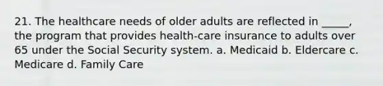 21. The healthcare needs of older adults are reflected in _____, the program that provides health-care insurance to adults over 65 under the Social Security system. a. Medicaid b. Eldercare c. Medicare d. Family Care