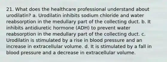 21. What does the healthcare professional understand about urodilatin? a. Urodilatin inhibits sodium chloride and water reabsorption in the medullary part of the collecting duct. b. It inhibits antidiuretic hormone (ADH) to prevent water reabsorption in the medullary part of the collecting duct. c. Urodilatin is stimulated by a rise in <a href='https://www.questionai.com/knowledge/kD0HacyPBr-blood-pressure' class='anchor-knowledge'>blood pressure</a> and an increase in extracellular volume. d. It is stimulated by a fall in blood pressure and a decrease in extracellular volume.