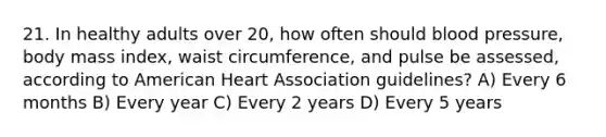 21. In healthy adults over 20, how often should blood pressure, body mass index, waist circumference, and pulse be assessed, according to American Heart Association guidelines? A) Every 6 months B) Every year C) Every 2 years D) Every 5 years