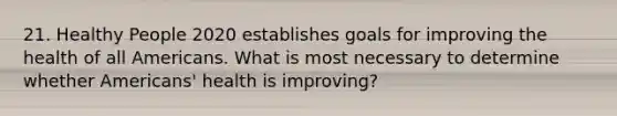 21. Healthy People 2020 establishes goals for improving the health of all Americans. What is most necessary to determine whether Americans' health is improving?