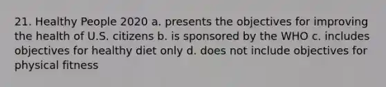 21. Healthy People 2020 a. presents the objectives for improving the health of U.S. citizens b. is sponsored by the WHO c. includes objectives for healthy diet only d. does not include objectives for physical fitness