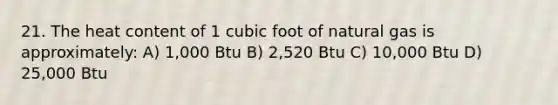 21. The heat content of 1 cubic foot of natural gas is approximately: A) 1,000 Btu B) 2,520 Btu C) 10,000 Btu D) 25,000 Btu