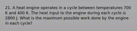 21. A heat engine operates in a cycle between temperatures 700 K and 400 K. The heat input to the engine during each cycle is 2800 J. What is the maximum possible work done by the engine in each cycle?