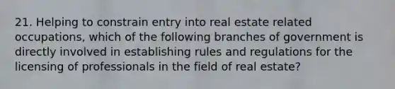 21. Helping to constrain entry into real estate related occupations, which of the following branches of government is directly involved in establishing rules and regulations for the licensing of professionals in the field of real estate?