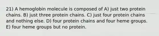 21) A hemoglobin molecule is composed of A) just two protein chains. B) just three protein chains. C) just four protein chains and nothing else. D) four protein chains and four heme groups. E) four heme groups but no protein.